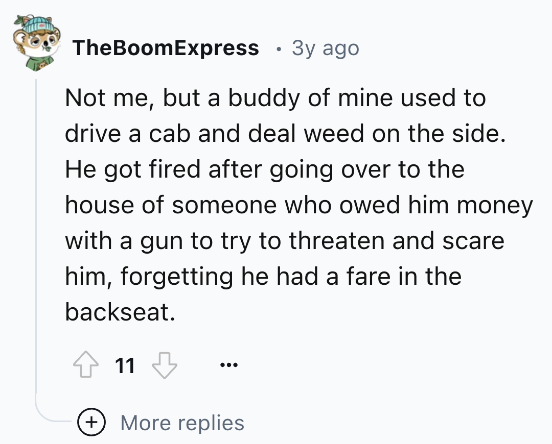 number - TheBoomExpress 3y ago Not me, but a buddy of mine used to drive a cab and deal weed on the side. He got fired after going over to the house of someone who owed him money with a gun to try to threaten and scare him, forgetting he had a fare in the